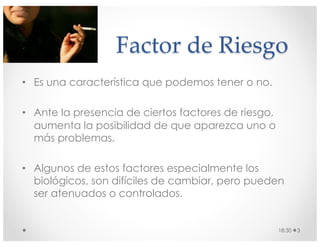 Factor de Riesgo
• Es una característica que podemos tener o no.
• Ante la presencia de ciertos factores de riesgo,
aumenta la posibilidad de que aparezca uno o
más problemas.
• Algunos de estos factores especialmente los
biológicos, son difíciles de cambiar, pero pueden
ser atenuados o controlados.
18:30 3
 