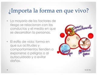 ¿Importa la forma en que vivo?
• La mayoría de los factores de
riesgo se relacionan con las
conductas y el medio en que
se desarrollan la personas.
• El estilo de vida; forma en
que sus actitudes y
comportamientos tienden a
exponerse a peligros o al
autocuidado y a evitar
daños.
18:30 4
 