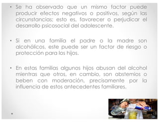 • Se ha observado que un mismo factor puede
producir efectos negativos o positivos, según las
circunstancias; esto es, favorecer o perjudicar el
desarrollo psicosocial del adolescente.
• Si en una familia el padre o la madre son
alcohólicos, este puede ser un factor de riesgo o
protección para los hijos.
• En estas familias algunos hijos abusan del alcohol
mientras que otros, en cambio, son abstemios o
beben con moderación, precisamente por la
influencia de estos antecedentes familiares.
18:30 7
 