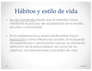 Hábitos y estilo de vida
• Se van formando desde que el individuo nace,
mediante el proceso de socialización en la familia,
escuela y comunidad.
• En la adolescencia y edad adulta existe mayor
exposición a otras influencias sociales, la búsqueda
de experiencias y sensaciones nuevas, la creciente
definición de la personalidad, así como de los
objetivos, las orientaciones y los estilos de vida.
18:30 8
 