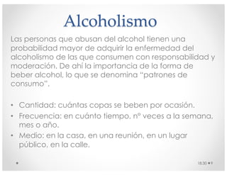 Alcoholismo
Las personas que abusan del alcohol tienen una
probabilidad mayor de adquirir la enfermedad del
alcoholismo de las que consumen con responsabilidad y
moderación. De ahí la importancia de la forma de
beber alcohol, lo que se denomina “patrones de
consumo”.
• Cantidad: cuántas copas se beben por ocasión.
• Frecuencia: en cuánto tiempo, n° veces a la semana,
mes o año.
• Medio: en la casa, en una reunión, en un lugar
público, en la calle.
18:30 9
 