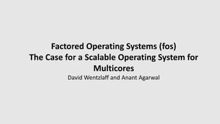 Factored Operating Systems (fos)
The Case for a Scalable Operating System for
Multicores
David Wentzlaff and Anant Agarwal
 