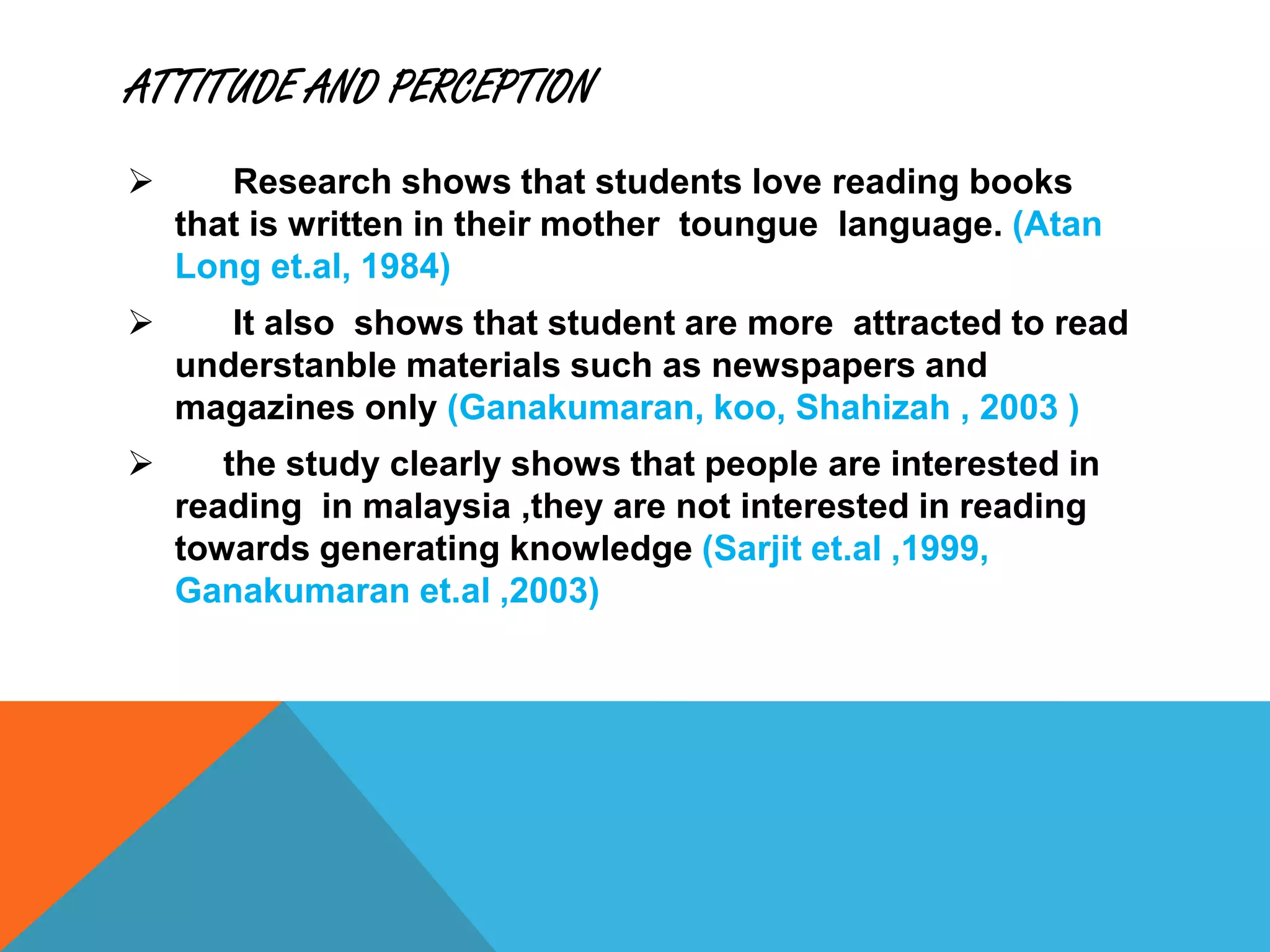 ATTITUDE AND PERCEPTION
 Research shows that students love reading books
that is written in their mother toungue language. (Atan
Long et.al, 1984)
 It also shows that student are more attracted to read
understanble materials such as newspapers and
magazines only (Ganakumaran, koo, Shahizah , 2003 )
 the study clearly shows that people are interested in
reading in malaysia ,they are not interested in reading
towards generating knowledge (Sarjit et.al ,1999,
Ganakumaran et.al ,2003)
 