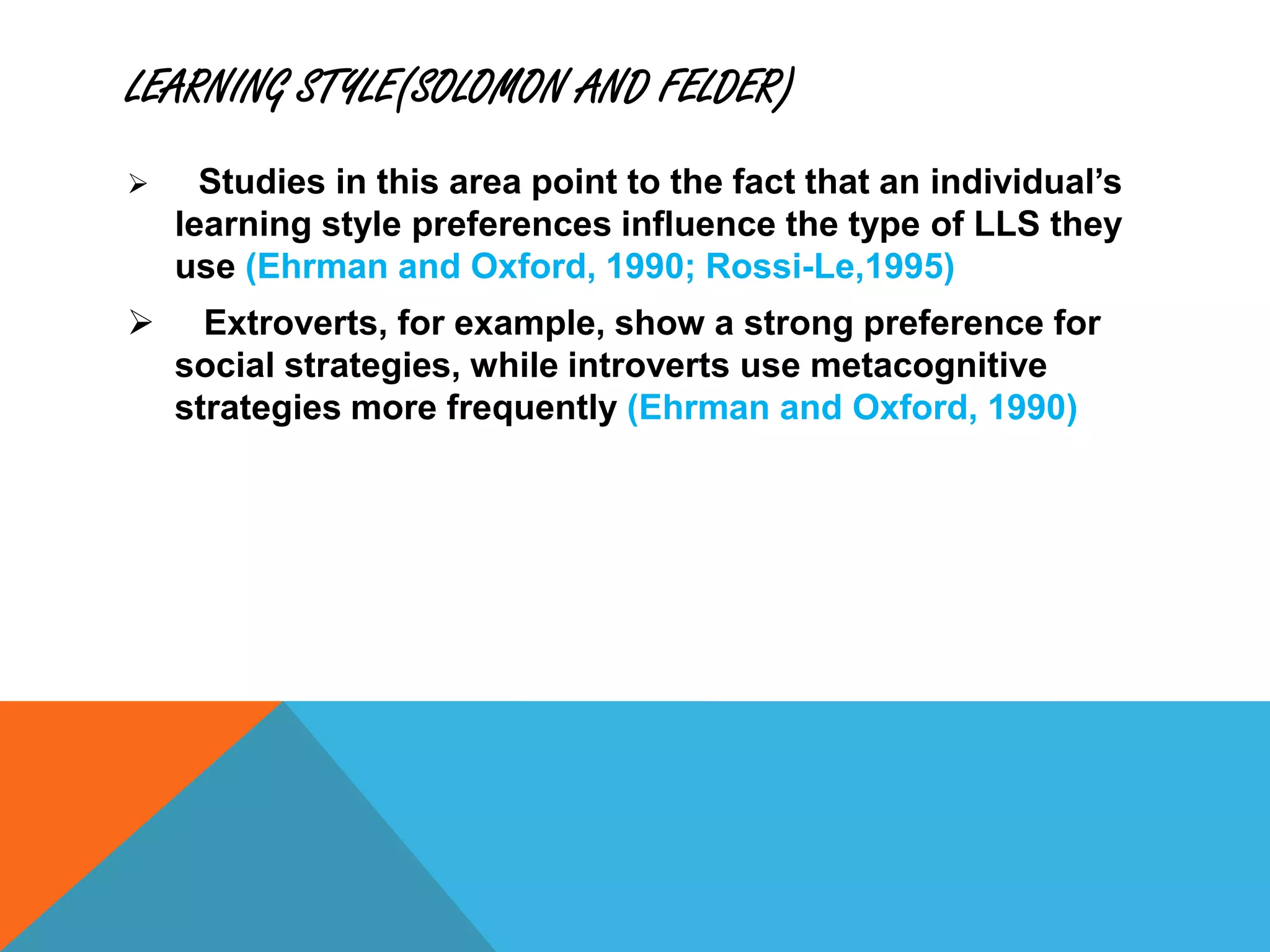 LEARNING STYLE(SOLOMON AND FELDER)
 Studies in this area point to the fact that an individual’s
learning style preferences influence the type of LLS they
use (Ehrman and Oxford, 1990; Rossi-Le,1995)
 Extroverts, for example, show a strong preference for
social strategies, while introverts use metacognitive
strategies more frequently (Ehrman and Oxford, 1990)
 