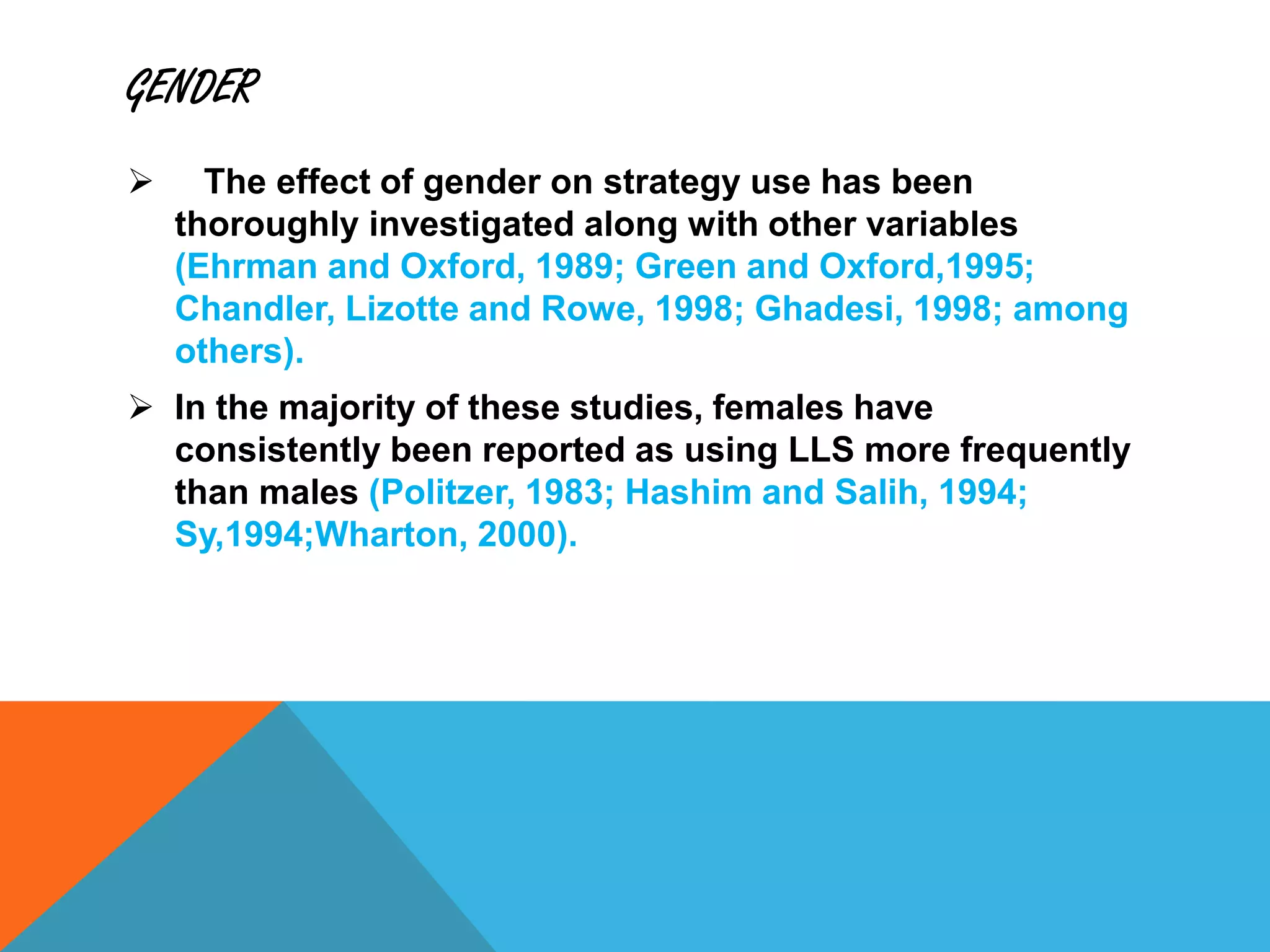 GENDER
 The effect of gender on strategy use has been
thoroughly investigated along with other variables
(Ehrman and Oxford, 1989; Green and Oxford,1995;
Chandler, Lizotte and Rowe, 1998; Ghadesi, 1998; among
others).
 In the majority of these studies, females have
consistently been reported as using LLS more frequently
than males (Politzer, 1983; Hashim and Salih, 1994;
Sy,1994;Wharton, 2000).
 