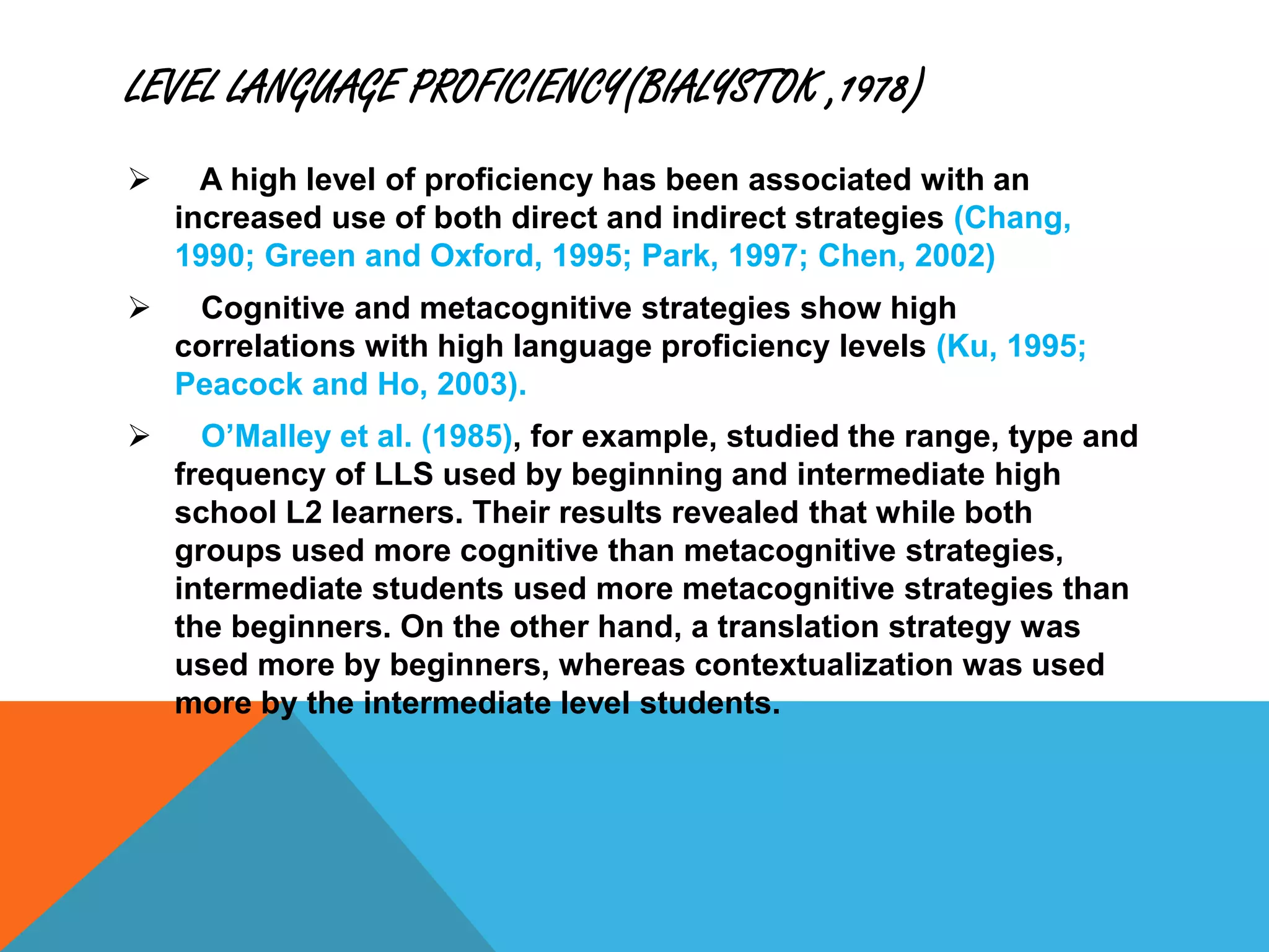 LEVEL LANGUAGE PROFICIENCY(BIALYSTOK ,1978)
 A high level of proficiency has been associated with an
increased use of both direct and indirect strategies (Chang,
1990; Green and Oxford, 1995; Park, 1997; Chen, 2002)
 Cognitive and metacognitive strategies show high
correlations with high language proficiency levels (Ku, 1995;
Peacock and Ho, 2003).
 O’Malley et al. (1985), for example, studied the range, type and
frequency of LLS used by beginning and intermediate high
school L2 learners. Their results revealed that while both
groups used more cognitive than metacognitive strategies,
intermediate students used more metacognitive strategies than
the beginners. On the other hand, a translation strategy was
used more by beginners, whereas contextualization was used
more by the intermediate level students.
 