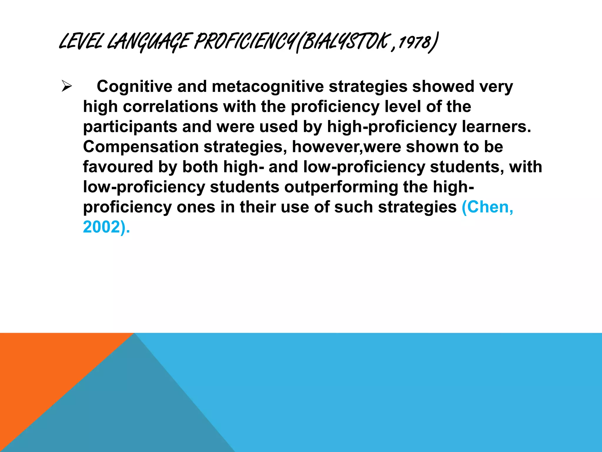 LEVEL LANGUAGE PROFICIENCY(BIALYSTOK ,1978)
 Cognitive and metacognitive strategies showed very
high correlations with the proficiency level of the
participants and were used by high-proficiency learners.
Compensation strategies, however,were shown to be
favoured by both high- and low-proficiency students, with
low-proficiency students outperforming the high-
proficiency ones in their use of such strategies (Chen,
2002).
 