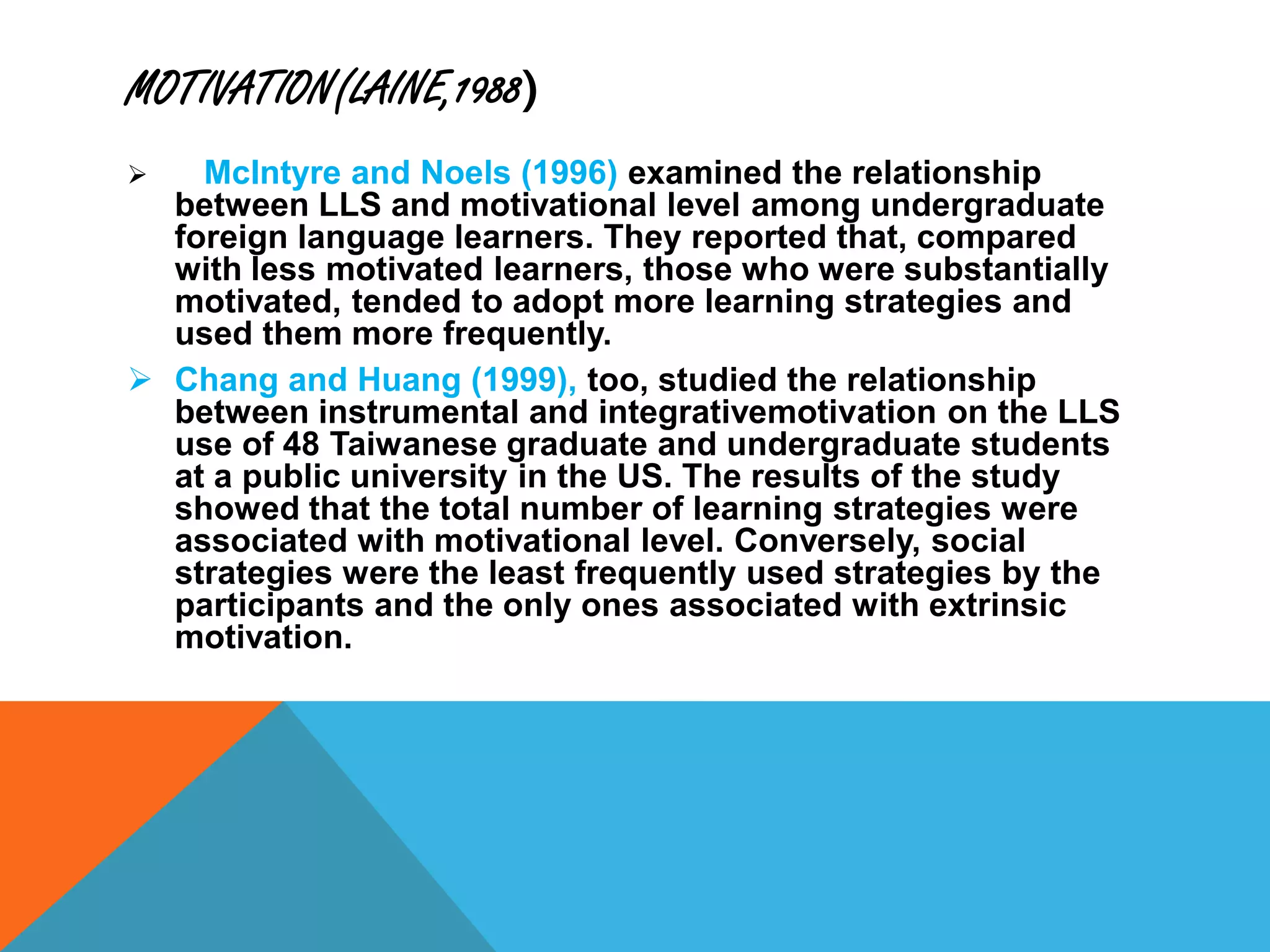 MOTIVATION(LAINE,1988)
 McIntyre and Noels (1996) examined the relationship
between LLS and motivational level among undergraduate
foreign language learners. They reported that, compared
with less motivated learners, those who were substantially
motivated, tended to adopt more learning strategies and
used them more frequently.
 Chang and Huang (1999), too, studied the relationship
between instrumental and integrativemotivation on the LLS
use of 48 Taiwanese graduate and undergraduate students
at a public university in the US. The results of the study
showed that the total number of learning strategies were
associated with motivational level. Conversely, social
strategies were the least frequently used strategies by the
participants and the only ones associated with extrinsic
motivation.
 
