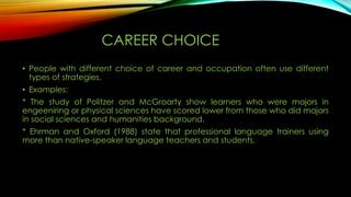 CAREER CHOICE
• People with different choice of career and occupation often use different
types of strategies.
• Examples:
* The study of Politzer and McGroarty show learners who were majors in
engeeniring or physical sciences have scored lower from those who did majors
in social sciences and humanities background.
* Ehrman and Oxford (1988) state that professional language trainers using
more than native-speaker language teachers and students.

 
