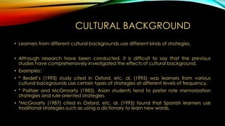 CULTURAL BACKGROUND
• Learners from different cultural backgrounds use different kinds of strategies.
• Although research have been conducted, it is difficult to say that the previous
studies have comprehensively investigated the effects of cultural background.
• Examples:
• * Bedell’s (1993) study cited in Oxford, etc. al. (1995) was learners from various
cultural backgrounds use certain types of strategies at different levels of frequency.
• * Politzer and McGrroarty (1985), Asian students tend to prefer rote memorization
strategies and rule-oriented strategies.

• *McGroarty (1987) cited in Oxford, etc. al. (1995) found that Spanish learners use
traditional strategies such as using a dictionary to learn new words.

 