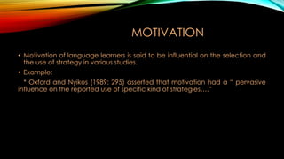 MOTIVATION
• Motivation of language learners is said to be influential on the selection and
the use of strategy in various studies.
• Example:
* Oxford and Nyikos (1989: 295) asserted that motivation had a “ pervasive
influence on the reported use of specific kind of strategies….”

 