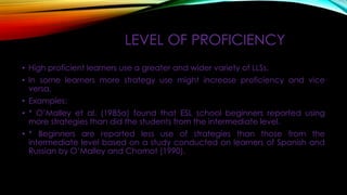 LEVEL OF PROFICIENCY
• High proficient learners use a greater and wider variety of LLSs.
• In some learners more strategy use might increase proficiency and vice
versa.
• Examples:

• * O’Malley et al. (1985a) found that ESL school beginners reported using
more strategies than did the students from the intermediate level.
• * Beginners are reported less use of strategies than those from the
intermediate level based on a study conducted on learners of Spanish and
Russian by O’Malley and Chamot (1990).

 