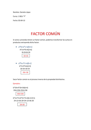 Nombre: Daniela López

Curso: 1 BGU “F”

Fecha: 03-04-13




                         FACTOR COMÚN
Si varios sumandos tienen un factor común, podemos transformar las sumas en
productos extrayendo dicho factor.

       a*b+a*c=a(b+c)
         4*2+4*6=4(2+6)
           8+24=8+24
              32=32



       a*b-a*c=a(b-c)
        6*3-6*9=6(3-9)
         18-54=18-54

            -36=-36


Sacar factor común es el proceso inverso de la propiedad distributiva.

Ejemplos:

6*59+4*59=59(6+4)
354+236=354+236
     590=590
        0
6*4-4*3+4*9-5*4=4(6-3+9-5)
 24-12+36-20=24-12+36-20

         28=28
 