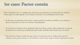 Este es el primer caso y se emplea para factorizar una expresión en la cual todos los términos
tienen algo en común (puede ser un número, una letra, o la combinación de los dos).


• Se dice que un polinomio tiene factor común cuando una misma cantidad, ya sea número o
  letra, se encuentra en todos los términos del polinomio.


• Si en todos los términos de un polinomio figura un factor común, dicho polinomio es igual al
  producto de ese factor por el polinomio que resulta al dividir cada término por ese factor.


• Para efectuar el factor común hay que tomar en cuenta que este se realiza tanto para los
  números como para las letras, y con las letras se toma la que tenga el menor exponente de todas.
 