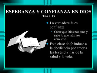 ESPERANZA Y CONFIANZA EN DIOS Tito 2:13 La verdadera fe es confianza. Creer que Dios nos ama y sabe lo que más nos conviene. Esta clase de fe induce a la obediencia por amor a las leyes divinas de la salud y la vida.  