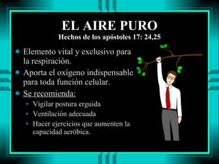EL AIRE PURO Hechos de los apóstoles 17: 24,25 Elemento vital y exclusivo para la respiración. Aporta el oxígeno indispensable para toda función celular. Se recomienda: Vigilar postura erguida Ventilación adecuada Hacer ejercicios que aumenten la capacidad aeróbica. 