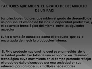 FACTORES QUE MIDEN  EL GRADO DE DESARROLLO DE UN PAIS Los principales factores que miden el grado de desarrollo de un país son: EL estado de las vías, la capacidad productiva, y el desarrollo tecnológico del mismo  entre los siguientes aspectos EL PIB o también conocido como el producto  que es la encargada de medir la producción  interna.  EL PN o producto nacional  la cual es una medida  de la actividad productiva total de una economía en  desarrollo tecnológico cuyo movimiento en el tiempo pretende reflejar el grado de éxito alcanzado por una sociedad en sus esfuerzos por satisfacer sus múltiples necesidades 