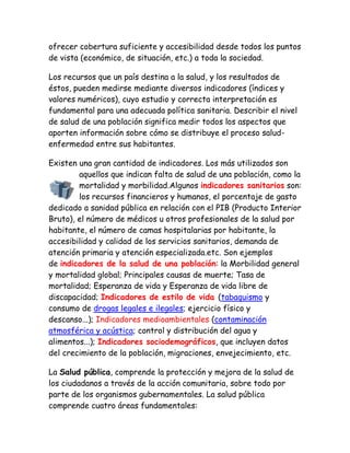 ofrecer cobertura suficiente y accesibilidad desde todos los puntos
de vista (económico, de situación, etc.) a toda la sociedad.

Los recursos que un país destina a la salud, y los resultados de
éstos, pueden medirse mediante diversos indicadores (índices y
valores numéricos), cuyo estudio y correcta interpretación es
fundamental para una adecuada política sanitaria. Describir el nivel
de salud de una población significa medir todos los aspectos que
aporten información sobre cómo se distribuye el proceso salud-
enfermedad entre sus habitantes.

Existen una gran cantidad de indicadores. Los más utilizados son
        aquellos que indican falta de salud de una población, como la
        mortalidad y morbilidad.Algunos indicadores sanitarios son:
        los recursos financieros y humanos, el porcentaje de gasto
dedicado a sanidad pública en relación con el PIB (Producto Interior
Bruto), el número de médicos u otros profesionales de la salud por
habitante, el número de camas hospitalarias por habitante, la
accesibilidad y calidad de los servicios sanitarios, demanda de
atención primaria y atención especializada.etc. Son ejemplos
de indicadores de la salud de una población: la Morbilidad general
y mortalidad global; Principales causas de muerte; Tasa de
mortalidad; Esperanza de vida y Esperanza de vida libre de
discapacidad; Indicadores de estilo de vida (tabaquismo y
consumo de drogas legales e ilegales; ejercicio físico y
descanso...); Indicadores medioambientales (contaminación
atmosférica y acústica; control y distribución del agua y
alimentos...); Indicadores sociodemográficos, que incluyen datos
del crecimiento de la población, migraciones, envejecimiento, etc.

La Salud pública, comprende la protección y mejora de la salud de
los ciudadanos a través de la acción comunitaria, sobre todo por
parte de los organismos gubernamentales. La salud pública
comprende cuatro áreas fundamentales:
 
