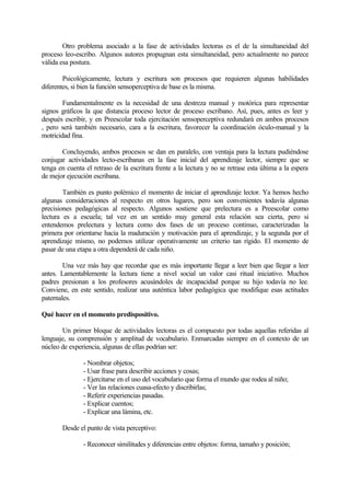 Otro problema asociado a la fase de actividades lectoras es el de la simultaneidad del
proceso leo-escribo. Algunos autores propugnan esta simultaneidad, pero actualmente no parece
válida esa postura.
Psicológicamente, lectura y escritura son procesos que requieren algunas habilidades
diferentes, si bien la función sensoperceptiva de base es la misma.
Fundamentalmente es la necesidad de una destreza manual y motórica para representar
signos gráficos la que distancia proceso lector de proceso escribano. Así, pues, antes es leer y
después escribir, y en Preescolar toda ejercitación sensoperceptiva redundará en ambos procesos
, pero será también necesario, cara a la escritura, favorecer la coordinación óculo-manual y la
motricidad fina.
Concluyendo, ambos procesos se dan en paralelo, con ventaja para la lectura pudiéndose
conjugar actividades lecto-escribanas en la fase inicial del aprendizaje lector, siempre que se
tenga en cuenta el retraso de la escritura frente a la lectura y no se retrase esta última a la espera
de mejor ejecución escribana.
También es punto polémico el momento de iniciar el aprendizaje lector. Ya hemos hecho
algunas consideraciones al respecto en otros lugares, pero son convenientes todavía algunas
precisiones pedagógicas al respecto. Algunos sostiene que prelectura es a Preescolar como
lectura es a escuela; tal vez en un sentido muy general esta relación sea cierta, pero si
entendemos prelectura y lectura como dos fases de un proceso continuo, caracterizadas la
primera por orientarse hacia la maduración y motivación para el aprendizaje, y la segunda por el
aprendizaje mismo, no podemos utilizar operativamente un criterio tan rígido. El momento de
pasar de una etapa a otra dependerá de cada niño.
Una vez más hay que recordar que es más importante llegar a leer bien que llegar a leer
antes. Lamentablemente la lectura tiene a nivel social un valor casi ritual iniciativo. Muchos
padres presionan a los profesores acusándoles de incapacidad porque su hijo todavía no lee.
Conviene, en este sentido, realizar una auténtica labor pedagógica que modifique esas actitudes
paternales.
Qué hacer en el momento predispositivo.
Un primer bloque de actividades lectoras es el compuesto por todas aquellas referidas al
lenguaje, su comprensión y amplitud de vocabulario. Enmarcadas siempre en el contexto de un
núcleo de experiencia, algunas de ellas podrían ser:
- Nombrar objetos;
- Usar frase para describir acciones y cosas;
- Ejercitarse en el uso del vocabulario que forma el mundo que rodea al niño;
- Ver las relaciones cuasa-efecto y discribirlas;
- Referir experiencias pasadas.
- Explicar cuentos;
- Explicar una lámina, etc.
Desde el punto de vista perceptivo:
- Reconocer similitudes y diferencias entre objetos: forma, tamaño y posición;

 