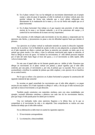 b) En el plano vertical. Una vez ha trabajado un movimiento determinado con el propio
cuerpo y antes de pasar al siguiente, el niño lo realizará en el plano vertical, pues éste
permite trabajar de forma más reducida que a nivel global, influyendo más
directamente en la maduración de la mano y a la vez de forma más amplia que en el
plano horizontal.
c) En el plano horizontal. Este trabajo es el que requiere más precisión: el niño trabaja
encima de la mesa y en formato reducido, y en él las posiciones del cuerpo y el
control de los movimientos de la mano son muy importantes.
Para concretar, el niño trabajará cada movimiento en los tres planos y empezando por los
ejercicios más fáciles, y procuraremos no pasar a otro de dificultad superior hasta que domine el
primero.
Los ejercicios en el plano vertical se realizarán teniendo en cuenta la dirección izquierdaderecha de la escritura. Con la finalidad de ayudar al niño en esta adquisición, se propone dibujar
en el lado izquierdo un objeto o animal que llame su atención; por ejemplo, un ratón, que es un
animal que gusta mucho a los niños y tiene la suficiente motivación para captar su atención, al
final se dibuja un trozo de queso. Al realizar los movimientos, el niño deberá procurar empezar
por el lado del ratón hasta llegar al trozo del queso, y si el movimiento se debe repetir, debe
volver al mismo lado.
En este caso el papel debe ser de formato grande para no inhibir al niño. Pensemos que
dibujar un movimiento en el plano vertical con pintura y pincel significa que el niño debe
controlar, por una parte, el movimiento y, por otra, la pintura que va cayendo. Poco a poco se
acostumbrará a dosificar la cantidad de pintura que debe emplear y este ejercicio irá en beneficio
de su control motriz.
Por lo que se refiere a los ejercicios en el plano horizontal se propone la construcción del
siguiente material de tipo sensorial:
Se recortan en papel esmerilado los movimientos que el niño debe adquirir y se pegan
encima de una madera. En el lado izquierdo se dibuja el ratón, a fin de que el niño reconozca por
qué lado se inicia el movimiento y en qué dirección.
También puede construirse con materiales similares, pero con otras modalidades; por
ejemplo, vaciando diferentes cartulinas o plásticos con cada uno de los movimientos básicos,
para que luego el niño pueda pasar los dedos por su interior.
Una vez realizados todos estos ejercicios llegamos a la última fase, en la que se
comprobará si el movimiento ha sido o no adquirido. Esta comprobación se realiza con unas
láminas de trabajo que el niño debe realizar.
En su elaboración se debe tener en cuenta los siguientes aspectos:
1. El movimiento correspondiente.
2. La orientación y direccionalidad.

 