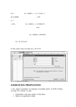 Va: ? Va = 40,000 x 1 - (1 + 0.45) - 3
R: S/ 40,000 0.45
n : 3
i :45% Va = 40,000 x 1 - 0.32801673
0.45
Va = 40,000 x 1.49329616
Va = S/. 59,731.85
El valor actual de las tres rentas de s/. 59.731.85
EJERCICIOS PROPUESTOS
1. Una empresa exportadora de espárragos ha decidido ahorrar $ 30,200. El Banco
nos paga 2.4% mensual. Se pide:
 Transcurridos ocho meses calcule el Valor futuro
 Elabore la comprobación tabular
 