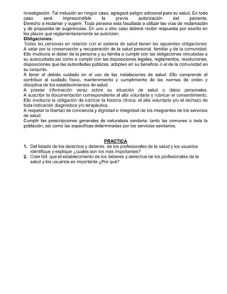 investigación. Tal inclusión en ningún caso, agregará peligro adicional para su salud. En todo
caso
será
imprescindible
la
previa
autorización
del
paciente.
Derecho a reclamar y sugerir. Toda persona esta facultada a utilizar las vías de reclamación
y de propuesta de sugerencias. En uno u otro caso deberá recibir respuesta por escrito en
los plazos que reglamentariamente se autorizan.
Obligaciones:
Todas las personas en relación con el sistema de salud tienen las siguientes obligaciones:
A velar por la conservación y recuperación de la salud personal, familiar y de la comunidad.
Ello involucra el deber de la persona y su familia a cumplir con las obligaciones vinculadas a
su autocuidado así como a cumplir con las disposiciones legales, reglamentos, resoluciones,
disposiciones que las autoridades públicas, adopten en su beneficio o el de la comunidad en
su conjunto.
A tener el debido cuidado en el uso de las instalaciones de salud. Ello comprende el
contribuir al cuidado físico, mantenimiento y cumplimiento de las normas de orden y
disciplina de los establecimientos de salud.
A prestar información veraz sobre su situación de salud o datos personales.
A suscribir la documentación correspondiente al alta voluntaria y rubricar el consentimiento.
Ello involucra la obligación de rubricar la historia clínica, el alta voluntario y/o el rechazo de
toda indicación diagnóstica y/o terapéutica.
A respetar la libertad de conciencia y dignidad e integridad de los integrantes de los servicios
de salud.
Cumplir las prescripciones generales de naturaleza sanitaria: tanto las comunes a toda la
población, así como las especificas determinadas por los servicios sanitarios.

PRACTICA
1. Del listado de los derechos y deberes de los profesionales de la salud y los usuarios
identifique y explique ¿cuales son los mas importantes?
2. Cree Ud. que el establecimiento de los deberes y derechos de los profesionales de la
salud y los usuarios es importante ¿Por qué?

 
