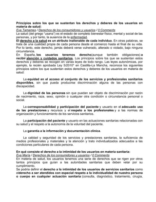 Principios sobre los que se sustentan los derechos y deberes de los usuarios en
materia de salud:
Eva Tamames / Derechos de los consumidores y usuarios / 0 Comments
La salud (del griego “usana”) es el estado de completo bienestar físico, mental y social de las
personas, y por tanto, la ausencia de la enfermedad.
El derecho a la salud es un atributo inalienable de cada individuo. En otras palabras, se
trata de una cualidad propia de cada persona desde el comienzo hasta el final de su vida.
Por lo tanto, este derecho, jamás deberá verse vulnerado, alterado o violado, bajo ninguna
circunstancia.
En España, los usuarios tenemos derecho(aunque también obligaciones) a
recibir atención y cuidados sanitarios. Los principios sobre los que se sustentan estos
derechos y deberes se recogen en varias leyes de todo rango. Las leyes autonómicas, por
ejemplo, la recién aprobada Ley 5/2010* en Castilla-La Mancha, reconoce los siguientes
principios sobre los que sustentan estos derechos y deberes de los usuarios en materia de
salud:
La equidad en el acceso al conjunto de los servicios y profesionales sanitarios
disponibles, sin que pueda producirse discriminación alguna de las personas con
discapacidad.
La dignidad de las personas sin que puedan ser objeto de discriminación por razón
de nacimiento, raza, sexo, opinión o cualquier otra condición o circunstancia personal o
social.
La corresponsabilidad y participación del paciente y usuario en el adecuado uso
de las prestaciones y recursos y el respeto a los profesionales y a las normas de
organización y funcionamiento de los servicios sanitarios.
La participación del paciente y usuario en las actuaciones sanitarias relacionadas con
su salud y el respeto a la autonomía de la voluntad del paciente.
La garantía a la información y documentación clínica.
La calidad y seguridad de los servicios y prestaciones sanitarias, la suficiencia de
medios profesionales y materiales y la atención y trato individualizados adecuados a las
condiciones particulares de cada persona.
En qué consiste el derecho a la intimidad de los usuarios en materia sanitaria:
Eva María / Derechos de los consumidores y usuarios / 0 Comments
En materia de salud, los usuarios tenemos una serie de derechos que se rigen por otros
tantos principios que guían a las autoridades sanitarias que deben velar por su
cumplimiento.
Se podría definir el derecho a la intimidad de los usuarios de servicios sanitarios como
elderecho a ser atendidos con especial respeto a la individualidad de nuestra persona
o cuerpo en cualquier actuación sanitaria (consulta, diagnóstico, tratamiento, cirugía,

 
