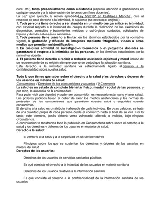 cura, etc.), tanto presencialmente como a distancia (especial atención a grabaciones en
cualquier soporte y a la observación de terceros con fines docentes).
La Ley* (por ejemplo, la recién aprobada Ley 5/2010* en Castilla-La Mancha), dice al
respecto de este derecho a la intimidad, lo siguiente (se extracta el original):
1. Toda persona tiene derecho a ser atendida en un medio que garantice su intimidad,
con especial respeto a la intimidad del cuerpo durante la realización de los exámenes de
diagnóstico, consultas y tratamientos médicos o quirúrgicos, cuidados, actividades de
higiene y demás actuaciones sanitarias.
2. Toda persona tiene derecho a limitar, en los términos establecidos por la normativa
vigente, la grabación y difusión de imágenes mediante fotografías, videos u otros
medios que permitan su identificación.
3. En cualquier actividad de investigación biomédica o en proyectos docentes se
garantizará el respeto a la intimidad de las personas, en los términos establecidos por la
normativa vigente.
4. El paciente tiene derecho a recibir o rechazar asistencia espiritual y moral incluso de
un representante de su religión siempre que no se perjudique la actuación sanitaria.
Este derecho a la intimidad sanitaria va estrechamente ligado al derecho a la
confidencialidad sobre nuestra salud.
Todo lo que tienes que saber sobre el derecho a la salud y los derechos y deberes de
los usuarios en materia de salud:
Consumoteca / Derechos de los consumidores y usuarios / 0 Comments
La salud es un estado de completo bienestar físico, mental y social de las personas, y
por tanto, la ausencia de la enfermedad.
Para poder vivir con dignidad y poder ser consumidor, es necesario estar sano y tener salud.
Los poderes públicos tienen el deber de crear los medios asistenciales y las normas de
protección de los consumidores que garanticen nuestra salud y seguridad cuando
consumimos.
El derecho a la salud es un atributo inalienable de cada individuo. En otras palabras, se trata
de una cualidad propia de cada persona desde el comienzo hasta el final de su vida. Por lo
tanto, este derecho, jamás deberá verse vulnerado, alterado o violado, bajo ninguna
circunstancia.
A continuación te mostramos todo lo publicado en Consumoteca sobre sobre el derecho a la
salud y los derechos y deberes de los usuarios en materia de salud.
Derecho a la salud:
El derecho a la salud y a la seguridad de los consumidores
Principios sobre los que se sustentan los derechos y deberes de los usuarios en
materia de salud
Derechos de los usuarios:
Derechos de los usuarios de servicios sanitarios públicos
En qué consiste el derecho a la intimidad de los usuarios en materia sanitaria
Derechos de los usuarios relativos a la información sanitaria
En qué consiste el derecho a la confidencialidad de la información sanitaria de los
usuarios

 