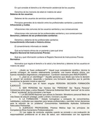 En qué consiste el derecho a la información asistencial de los usuarios
Derechos de los menores de edad en materia de salud
Deberes de los usuarios:
Deberes de los usuarios de servicios sanitarios públicos
Principios generales de la relación entre los profesionales sanitarios y pacientes
Infracciones y multas
Infracciones más comunes de los usuarios sanitarios y sus consecuencias
Infracciones más comunes de los profesionales sanitarios y sus consecuencias
Derechos y deberes de los profesionales sanitarios:
Derechos y deberes de los profesionales sanitarios
Consentimiento informado e historia clínica:
El consentimiento informado en detalle
Qué es la historia clínica de un paciente y para qué sirve
Registro Nacional de Instrucciones Previas:
Qué es y qué información contiene el Registro Nacional de Instrucciones Previas
Normativa:
Normativa que regula el derecho a la salud y los derechos y deberes de los usuarios en
materia de salud
¿Quién es “buen profesional”? “ Aquel cuya competencia científico- técnica le
permite conseguir, de manera relativamente constante, una buena eficacia clínica, con
buenos resultados diagnósticos y terapéuticos”. Condición necesaria pero INSUFICIENTE
4. ¿Qué es un odontólogo? “ Aquella (persona) que desde que toma la decisión
de adquirir tal condición, desarrolla y mantiene una formación específica que le permite
transformar la decisión inicial en ejercicio”
5. Conceptos que la hacen singular PERSONA DECISIÓN FORMACIÓN
EJERCICIO
6. SER PERSONA Ser Hombre Ser “PERSONA” Ser “Buena Persona”
Coherencia entre ideas y actos Respeto Tolerancia Solidaridad Moral “esencial” de los actos
+ Moral “accidental” de los principios y las leyes
7. LA DECISIÓN Razones que activan la Decisión: Mimetismo personal Medio de
vida Deseo de adquirir prestigio, poder y dinero. Conocer y ayudar
8. LA FORMACIÓN “ Estado homogéneo y compacto de conocimientos,
habilidades y actitudes que capacitan para tareas profesionales y permiten tomar decisiones
para la solución de un problema” Conocimientos Habilidades Aptitudes Suficientes
Adecuados Pertinentes
9. EJERCICIO PROFESIONAL Práctica Médica bajo los principios de:
Competencia Ética Humanismo Profesionalización
10. Las reglas de conducta, argüidas cuando se procede a una evaluación de
responsabilidad profesional en el área de salud, son relacionadas con los siguientes

 