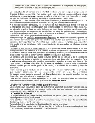 socialización se refiere a los modelos de conductaque adoptamos en los grupos,
como son: la familia, la escuela, los amigos, etc.
La conducta está relacionada a la modalidad que tiene una persona para comportarse en
diversos ámbitos de su vida. Esto quiere decir que el término puede emplearse como
sinónimo de comportamiento, ya que se refiere a las acciones que desarrolla un sujeto
frente a los estímulos que recibe y a los vínculos que establece con su entorno.
Por ejemplo: “El Tribunal de Disciplina anunció que castigará la conducta del jugador”, “La
maestra me sancionó por mi mala conducta”, “Es un juez de conducta intachable”.
A la hora de hablar de conducta y del ser humano es muy frecuente que dentro de lo que es
la inteligencia emocional se establezcan tres diferentes tipos del término que nos ocupa. Así,
por ejemplo, en primer lugar se habla de lo que se da en llamar conducta agresiva que es la
que tienen aquellas personas que se caracterizan por tratar de satisfacer sus necesidades,
que disfrutan del sentimiento de poder, que les gusta tener la razón, que tienen la capacidad
de humillar a los demás y que suelen ser enérgicas.
El segundo tipo de conducta establecida es el pasivo. En este caso concreto, quienes se
caracterizan por tenerla son personas tímidas, que ocultan sus sentimientos, que tienen
sensación de inseguridad y de inferioridad, que no saben aceptar cumplidos, que no cuentan
con mucha energía para hacer nada y que los demás se aprovechan de ellos con mucha
facilidad.
La conducta asertiva es el tercer tipo citado. Las personas que la poseen tienen entre sus
principales señas de identidad el que siempre cumplen sus promesas, que reconocen tanto
sus defectos como sus virtudes, se sienten bien consigo mismos y hacen sentir también bien
a los demás, respetan al resto y siempre acaban consiguiendo sus metas.
La etología, una disciplina que puede incluirse dentro de la biología y de la psicología
experimental, se dedica a estudiar el comportamiento que desarrollan las especies. Para
la psicología, el concepto sólo se utiliza con relación a aquellos animales que disponen de
capacidades cognitivas avanzadas. En las ciencias sociales, por otra parte, la conducta
incluye factores propios de la genética, la cultura, la sociedad, la psicología y hasta la
economía.
Podría decirse que la conducta es entendida a partir de los comportamientos de un sujeto
que pueden observarse. En su conformación entran en juego las actividades
del cuerpo (como hablar o caminar) y de la mente (pensar), en especial aquellas que se
desarrollan para interactuar con otras personas.
Si la persona respeta aquellas reglas que, en el marco de una comunidad, se consideran
como aceptables o valiosas, se dirá que tiene una conducta formal.
La Conducta Humana y los Factores que la determinan
La conducta es un conjunto de actos de un hombre o un animal, exteriores y visibles para su
observador. La conducta de un hombre revela, más que sus palabras, sus verdaderos
pensamientos, sus propósitos y sus ideales.
LA CONDUCTA HUMANA
La mayoría de los psicólogos de hoy convienen en que el objeto propio de las ciencias
psicológicas es la conducta humana.
Pero, por “Conducta humana” se entienden muchas cosas, además de poder ser enfocada
desde muy diversos puntos de vista.
Conducta humana es la lucha por la vida del recién nacido prematuro.
Artistas, científicos, profesores, políticos, ejercitan la conducta humana cuando aplican sus
conocimientos y destrezas a sus tareas correspondientes.

 