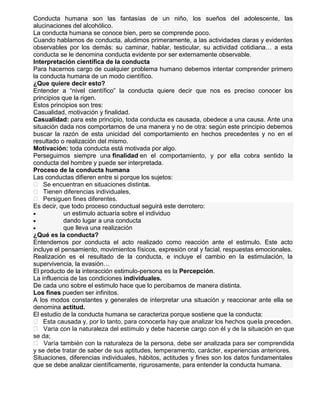 Conducta humana son las fantasías de un niño, los sueños del adolescente, las
alucinaciones del alcohólico.
La conducta humana se conoce bien, pero se comprende poco.
Cuando hablamos de conducta, aludimos primeramente, a las actividades claras y evidentes
observables por los demás: su caminar, hablar, testicular, su actividad cotidiana… a esta
conducta se le denomina conducta evidente por ser externamente observable.
Interpretación científica de la conducta
Para hacernos cargo de cualquier problema humano debemos intentar comprender primero
la conducta humana de un modo científico.
¿Que quiere decir esto?
Entender a “nivel científico” la conducta quiere decir que nos es preciso conocer los
principios que la rigen.
Estos principios son tres:
Casualidad, motivación y finalidad.
Casualidad: para este principio, toda conducta es causada, obedece a una causa. Ante una
situación dada nos comportamos de una manera y no de otra: según este principio debemos
buscar la razón de esta unicidad del comportamiento en hechos precedentes y no en el
resultado o realización del mismo.
Motivación: toda conducta está motivada por algo.
Perseguimos siempre una finalidad en el comportamiento, y por ella cobra sentido la
conducta del hombre y puede ser interpretada.
Proceso de la conducta humana
Las conductas difieren entre si porque los sujetos:
 Se encuentran en situaciones distinta
s.
 Tienen diferencias individuales,
 Persiguen fines diferentes.
Es decir, que todo proceso conductual seguirá este derrotero:
un estimulo actuaría sobre el individuo
dando lugar a una conducta
que lleva una realización
¿Qué es la conducta?
Entendemos por conducta el acto realizado como reacción ante el estimulo. Este acto
incluye el pensamiento, movimientos físicos, expresión oral y facial, respuestas emocionales.
Realización es el resultado de la conducta, e incluye el cambio en la estimulación, la
supervivencia, la evasión…
El producto de la interacción estimulo-persona es la Percepción.
La influencia de las condiciones individuales.
De cada uno sobre el estimulo hace que lo percibamos de manera distinta.
Los fines pueden ser infinitos.
A los modos constantes y generales de interpretar una situación y reaccionar ante ella se
denomina actitud.
El estudio de la conducta humana se caracteriza porque sostiene que la conducta:
 Esta causada y, por lo tanto, para conocerla hay que analizar los hechos que la preceden.
 Varía con la naturaleza del estímulo y debe hacerse cargo con él y de la situación en que
se da;
 Varía también con la naturaleza de la persona, debe ser analizada para ser comprendida
y se debe tratar de saber de sus aptitudes, temperamento, carácter, experiencias anteriores.
Situaciones, diferencias individuales, hábitos, actitudes y fines son los datos fundamentales
que se debe analizar científicamente, rigurosamente, para entender la conducta humana.

 