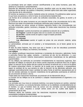 La psicología tiene por objeto conocer científicamente a los seres humanos, para ello,
observa su conducta o comportamiento.
Describe las diferentes formas de la conducta, identifica cada una de estas formas y las
distingue de las demás, las explica e interpreta y también aplica todo este saber organizado
a los asuntos de la vida práctica.
El hombre se expresa a sí mismo mediante actos de conducta. Si pudiéramos saber qué es
lo que hace una persona y cómo lo hace, la conoceríamos bastante bien.
Las formas de la conducta son cuatro: las actitudes corporales, los gestos, la acción y el
lenguaje.
La conducta de los seres humanos es una reacción frente a las circunstancias de la vida.
Decimos que estas circunstancias constituyen estímulos para nuestras reacciones.
La vida psíquica es activa, porque el hombre reacciona frente a las circunstancias con
actitudes corporales, gestos, acciones y lenguaje. En todas estas reacciones hay diversos
factores.
El pensar: cuando enunciamos con palabras la solución de un problema.
El imaginar: cuando el sujeto crea con su acción una obra de arte.
El percibir: cuando excita al sujeto a coger el objeto percibido.
El recuerdo
La voluntad
Las afecciones: cuando el sujeto es preso de una emoción violenta, actúa
exaltadamente.
La personalidad, animada por el carácter y el temperamento, es el factor global de la
conducta.
Al lado de estos factores, hay otros que son o tienden a ser de naturaleza puramente
mecánica. Son los reflejos, los instintos y los hábitos.
Los reflejos
Los reflejos constituyen reacciones mecánicas y constantes de músculos y glándulas, frente
a estímulos físicos (luz, golpe, contacto,…) químicos (el olor de los alimentos…) y aun
psíquicos (una emoción violenta desencadena reacciones instantáneas de las glándulas
suprarrenales).
En los reflejos, los estímulos se convierten inmediatamente en reacciones orgánicas. Son
ejemplos de reflejos: la reacción de la rótula cuando responde al estimulo físico de un ligero
golpe, la reacción de los dedos del pie cuando se estiran al estímulo de un roce en la planta
de nuestra extremidad inferior, la reacción de la pupila que se agranda o empequeñece
según la cantidad de luz que penetra en ella; la reacción de las glándulas salivares, que
segregan automáticamente mayor cantidad de saliva frente al estímulo representado por el
olor de viandas sabrosas; la reacción instantánea de las glándulas sudoríparas al estimulo
de una emoción de temor o de ira.
Todas estas son reacciones mecánicas: se producen sin la intervención del yo.
La función de los reflejos es la de contribuir a adaptar mecánicamente el organismo a su
ambiente.
Los instintos
Los animales son muy ricos en conducta instintiva. Los seres humanos en cambio, ostentan
instintos muy pobres. La conducta llamada instintiva se ha debilitado considerablemente en
el hombre. Lo que el hombre tiene de común con los animales son las necesidades
instintivas, es decir, impulsos a cumplir ciertos actos con los cuales está ligada la
conservación de la vida.
Podemos definir los instintos como las reacciones impulsivas destinadas a satisfacer
necesidades biológicas fundamentales.
Los instintos fundamentales del hombre son los siguientes:

 