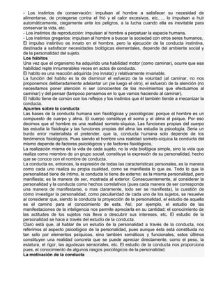 - Los instintos de conservación: impulsan al hombre a satisfacer su necesidad de
alimentarse, de protegerse contra el frió y el calor excesivos, etc.…, lo impulsan a huir
automáticamente, ciegamente ante los peligros, a la lucha cuando ella es inevitable para
conservar la vida, etc.
- Los instintos de reproducción: impulsan al hombre a perpetuar la especie humana.
- Los instintos gregarios: impulsan al hombre a buscar la sociedad con otros seres humanos.
El impulso instintivo es innato en el hombre, pero la ejecución de la conducta instintiva,
destinada a satisfacer necesidades biológicas elementales, depende del ambiente social y
de la personalidad del sujeto.
Los hábitos
Una vez que el organismo ha adquirido una habilidad motor (como caminar), ocurre que esa
habilidad repte innumerables veces en actos de conducta.
El habito es una reacción adquirida (no innata) y relativamente invariable.
La función del habito es la de disminuir el esfuerzo de la voluntad (al caminar, no nos
proponemos deliberadamente adelantar un pie luego el otro), el esfuerzo de la atención (no
necesitamos poner atención ni ser conocientes de los movimientos que efectuamos al
caminar) y del pensar (tampoco pensamos en lo que vamos haciendo al caminar).
El hábito tiene de común con los reflejos y los instintos que él también tiende a mecanizar la
conducta.
Apuntes sobre la conducta
Las bases de la conducta humana son fisiológicas y psicológicas: porque el hombre es un
compuesto de cuerpo y alma. El cuerpo constituye el soma y el alma el psique. Por eso
decimos que el hombre es una realidad someto-síquica. Las funciones propias del cuerpo
las estudia la fisiología y las funciones propias del alma las estudia la psicología. Seria un
burdo error materialista el pretender, que la, conducta humana solo depende de los
fenómenos fisiológicos. Pues siendo el hombre una realidad someto-síquica la conducta del
mismo depende de factores psicológicos y de factores fisiológicos.
La realización misma de la vida de cada sujeto, no la vida biológica simple, sino la vida que
realiza como miembro de un grupo social, constituye la expresión de su personalidad, hecho
que se conoce con el nombre de conducta.
La conducta es, entonces, la expresión de todas las características personales, es la manera
como cada uno realiza su propia cualidad, como se manifiesta lo que es. Todo lo que la
personalidad tiene de íntimo, la conducta lo tiene de externo: es la misma personalidad, pero
manifiesta; es la manera de ser, mostrada al exterior. Consecuentemente, al considerar la
personalidad y la conducta como hechos correlativos (pues cada manera de ser corresponde
una manera de manifestarse, o mas claramente, todo ser se manifiesta), la cuestión de
cómo investigar la personalidad, como peculiaridad de cada uno de los sujetos, se resuelve
al considerar que, siendo la conducta la proyección de la personalidad, el estudio de aquella
es el camino para el conocimiento de esta. Así, por ejemplo, el estudio de las
manifestaciones de la inteligencia nos permite apreciarla en su cantidad; el conocimiento de
las actitudes de los sujetos nos lleva a descubrir sus intereses, etc. El estudio de la
personalidad se hace a través del estudio de la conducta.
Claro está que, al hablar de un estudio de la personalidad a través de la conducta, nos
referimos al aspecto psicológico de la personalidad, pues aunque ésta está constituida no
tan solo por elementos psíquicos, sino también somáticos y funcionales, estos últimos
constituyen una realidad concreta que se puede apreciar directamente, como el peso, la
estatura, el rigor, las agudezas sensoriales, etc. El estudio de la conducta nos proporciona
pues, el conocimiento de algunos rasgos psicológicos de la personalidad.
La motivación de la conducta

 