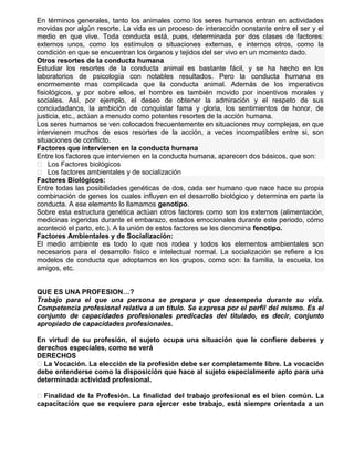 En términos generales, tanto los animales como los seres humanos entran en actividades
movidas por algún resorte. La vida es un proceso de interacción constante entre el ser y el
medio en que vive. Toda conducta está, pues, determinada por dos clases de factores:
externos unos, como los estímulos o situaciones externas, e internos otros, como la
condición en que se encuentran los órganos y tejidos del ser vivo en un momento dado.
Otros resortes de la conducta humana
Estudiar los resortes de la conducta animal es bastante fácil, y se ha hecho en los
laboratorios de psicología con notables resultados. Pero la conducta humana es
enormemente mas complicada que la conducta animal. Además de los imperativos
fisiológicos, y por sobre ellos, el hombre es también movido por incentivos morales y
sociales. Así, por ejemplo, el deseo de obtener la admiración y el respeto de sus
conciudadanos, la ambición de conquistar fama y gloria, los sentimientos de honor, de
justicia, etc., actúan a menudo como potentes resortes de la acción humana.
Los seres humanos se ven colocados frecuentemente en situaciones muy complejas, en que
intervienen muchos de esos resortes de la acción, a veces incompatibles entre si, son
situaciones de conflicto.
Factores que intervienen en la conducta humana
Entre los factores que intervienen en la conducta humana, aparecen dos básicos, que son:
 Los Factores biológicos
 Los factores ambientales y de socialización
Factores Biológicos:
Entre todas las posibilidades genéticas de dos, cada ser humano que nace hace su propia
combinación de genes los cuales influyen en el desarrollo biológico y determina en parte la
conducta. A ese elemento lo llamamos genotipo.
Sobre esta estructura genética actúan otros factores como son los externos (alimentación,
medicinas ingeridas durante el embarazo, estados emocionales durante este periodo, cómo
aconteció el parto, etc.). A la unión de estos factores se les denomina fenotipo.
Factores Ambientales y de Socialización:
El medio ambiente es todo lo que nos rodea y todos los elementos ambientales son
necesarios para el desarrollo físico e intelectual normal. La socialización se refiere a los
modelos de conducta que adoptamos en los grupos, como son: la familia, la escuela, los
amigos, etc.
QUE ES UNA PROFESION…?
Trabajo para el que una persona se prepara y que desempeña durante su vida.
Competencia profesional relativa a un título. Se expresa por el perfil del mismo. Es el
conjunto de capacidades profesionales predicadas del titulado, es decir, conjunto
apropiado de capacidades profesionales.
En virtud de su profesión, el sujeto ocupa una situación que le confiere deberes y
derechos especiales, como se verá
DERECHOS
 La Vocación. La elección de la profesión debe ser completamente libre. La vocación
debe entenderse como la disposición que hace al sujeto especialmente apto para una
determinada actividad profesional.
 Finalidad de la Profesión. La finalidad del trabajo profesional es el bien común. La
capacitación que se requiere para ejercer este trabajo, está siempre orientada a un

 