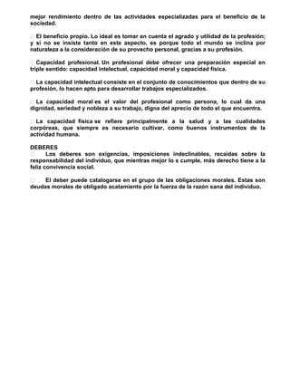 mejor rendimiento dentro de las actividades especializadas para el beneficio de la
sociedad.
 El beneficio propio. Lo ideal es tomar en cuenta el agrado y utilidad de la profesión;
y si no se insiste tanto en este aspecto, es porque todo el mundo se inclina por
naturaleza a la consideración de su provecho personal, gracias a su profesión.
 Capacidad profesional. Un profesional debe ofrecer una preparación especial en
triple sentido: capacidad intelectual, capacidad moral y capacidad física.
 La capacidad intelectual consiste en el conjunto de conocimientos que dentro de su
profesión, lo hacen apto para desarrollar trabajos especializados.
 La capacidad moral es el valor del profesional como persona, lo cual da una
dignidad, seriedad y nobleza a su trabajo, digna del aprecio de todo el que encuentra.
 La capacidad física se refiere principalmente a la salud y a las cualidades
corpóreas, que siempre es necesario cultivar, como buenos instrumentos de la
actividad humana.
DEBERES

Los deberes son exigencias, imposiciones indeclinables, recaídas sobre la
responsabilidad del individuo, que mientras mejor lo s cumple, más derecho tiene a la
feliz convivencia social.

El deber puede catalogarse en el grupo de las obligaciones morales. Estas son
deudas morales de obligado acatamiento por la fuerza de la razón sana del individuo.

 