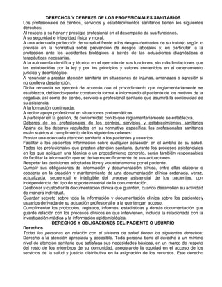 DERECHOS Y DEBERES DE LOS PROFESIONALES SANITARIOS
Los profesionales de centros, servicios y establecimientos sanitarios tienen los siguientes
derechos:
Al respeto a su honor y prestigio profesional en el desempeño de sus funciones.
A su seguridad e integridad física y moral.
A una adecuada protección de su salud frente a los riesgos derivados de su trabajo según lo
previsto en la normativa sobre prevención de riesgos laborales y, en particular, a la
protección ante los accidentes biológicos a través de las actuaciones diagnósticas o
terapéuticas necesarias.
A la autonomía científica y técnica en el ejercicio de sus funciones, sin más limitaciones que
las establecidas por la ley y por los principios y valores contenidos en el ordenamiento
jurídico y deontológico.
A renunciar a prestar atención sanitaria en situaciones de injurias, amenazas o agresión si
no conlleva desatención.
Dicha renuncia se ejercerá de acuerdo con el procedimiento que reglamentariamente se
establezca, debiendo quedar constancia formal e informando al paciente de los motivos de la
negativa, así como del centro, servicio o profesional sanitario que asumirá la continuidad de
su asistencia.
A la formación continuada.
A recibir apoyo profesional en situaciones problemáticas.
A participar en la gestión, de conformidad con lo que reglamentariamente se establezca.
Deberes de los profesionales de los centros, servicios y establecimientos sanitarios
Aparte de los deberes regulados en su normativa específica, los profesionales sanitarios
están sujetos al cumplimiento de los siguientes deberes:
Prestar una adecuada atención sanitaria a los pacientes y usuarios.
Facilitar a los pacientes información sobre cualquier actuación en el ámbito de su salud.
Todos los profesionales que presten atención sanitaria, durante los procesos asistenciales
en los que apliquen una técnica o un procedimiento concreto, serán también responsables
de facilitar la información que se derive específicamente de sus actuaciones.
Respetar las decisiones adoptadas libre y voluntariamente por el paciente.
Cumplir sus obligaciones de información y documentación clínica, entre ellas elaborar o
cooperar en la creación y mantenimiento de una documentación clínica ordenada, veraz,
actualizada, secuencial e inteligible del proceso asistencial de los pacientes, con
independencia del tipo de soporte material de la documentación.
Gestionar y custodiar la documentación clínica que guarden, cuando desarrollen su actividad
de manera individual.
Guardar secreto sobre toda la información y documentación clínica sobre los pacientesy
usuarios derivada de su actuación profesional o a la que tengan acceso.
Cumplimentar los protocolos, registros, informes, estadísticas y demás documentación que
guarde relación con los procesos clínicos en que intervienen, incluida la relacionada con la
investigación médica y la información epidemiológica.
DERECHOS Y OBLIGACIONES DEL PACIENTE O USUARIO
Derechos
Todas las personas en relación con el sistema de salud tienen los siguientes derechos:
Derecho a la atención apropiada y accesible. Toda persona tiene el derecho a un mínimo
nivel de atención sanitaria que satisfaga sus necesidades básicas, en un marco de respeto
del resto de los miembros de su comunidad, asegurando la equidad en el acceso de los
servicios de la salud y justicia distributiva en la asignación de los recursos. Este derecho

 