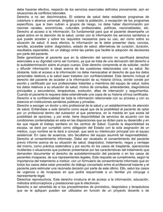 debe hacerse efectivo, respecto de los servicios esenciales definidos previamente, aún en
situaciones de conflictos laborales.
Derecho a no ser discriminados. El sistema de salud debe establecer programas de
cobertura o alcance universal, dirigidos a toda la población, a excepción de los programas
específicos, que si bien cubren a grupos de riesgo, no debe haber discriminación por
razones raciales, económicas, culturales profesionales, políticas, nacionalidades, etc.
Derecho al acceso a la información. Es fundamental para que el paciente desempeñe un
papel activo en la atención de la salud, contar con la información los servicios sanitarios a
que puede acceder y sobre los requisitos necesarios para su uso, así como sobre su
situación de salud. A esos efectos, la información se le debe presentar clara, concisa,
sencilla, accesible sobre: diagnóstico, estado de salud, alternativas de curación, duración,
resultados esperables, en un diálogo entre las partes que facilite la adopción de decisiones
por parte del paciente.
Debe garantizarse al paciente que en la obtención del servicio no sacrificará derechos
esenciales a su dignidad como ser humano, ya que se trata de una derivación del derecho a
la autodeterminación sobre el propio cuerpo. Este derecho comprende el de solicitar, recibir
y difundir información e ideas acerca de las cuestiones relacionadas con su salud. No
obstante, todo el acceso a la información no debe menoscabar el derecho de que los datos
personales relativos a la salud sean tratados con confidencialidad. Este derecho incluye el
derecho del paciente de acceder a la información de su historia clínica, donde conste por
escrito y certificado por sus profesionales tratantes y miembros del equipo de salud, todos
los datos relativos a su situación de salud, motivo de consultas, antecedentes, diagnósticos
principales y secundarios, terapéuticas, evolución, altas de internación y seguimientos.
Cuando el paciente lo requiera debe extendérsele una copia de su historia clínica certificada.
Derecho a la confidencialidad de toda la información relacionada con su proceso y con su
estancia en instituciones sanitarias públicas y privadas.
Derecho a escoger un doctor u otro profesional de la salud y un establecimiento de atención
de salud. Entiéndase a este derecho como aquel que da la posibilidad al paciente de optar
por un profesional dentro del subsector al que pertenece, en la medida en que exista tal
posibilidad de opciones, y por ende, tiene disponibilidad de servicios de acuerdo con las
condiciones contempladas en esta en las disposiciones que se dicten para su desarrollo y en
las que regule el trabajo sanitario en los centros de Salud. Cuando la disponibilidad es
escasa, se dará por cumplido como obligación del Estado con la sola asignación de un
médico, cuyo nombre se le dará a conocer, que será su interlocutor principal con el equipo
asistencial. En caso de ausencia, otro facultativo del equipo asumirá tal responsabilidad.
Derecho al consentimiento informado. Debe ser recabado el consentimiento del paciente
previo informe acerca de su situación de salud, diagnóstico, tratamiento, riegos y ventajas
del mismo, como práctica sistemática y por escrito en los casos de trasplante, operaciones
mutilantes o situaciones que pudieran presentarse por las características del tratamiento que
demanden documentar el derecho de autodeterminación del paciente o en los casos de
pacientes incapaces, de sus representantes legales. Este requisito se cumplimenta, según la
importancia del tratamiento a instituir, con un formulario de consentimiento informado que en
todos los casos debe estar precedido de diálogo concertado entre el profesional tratante y el
paciente para estimular una razonada decisión por parte de este último. Ello, salvo los casos
de urgencia o de incapaces en que podrá requerírsele a un familiar y/o cónyuge o
representante legal.
Derechos reproductivos. Este derecho involucra el de acceso a la información, educación,
métodos anticonceptivos y prestaciones que lo efectivicen.
Derecho a ser advertido de si los procedimientos de pronóstico, diagnóstico y terapéuticos
que se le apliquen pueden ser utilizados en función de un proyecto docente o de

 