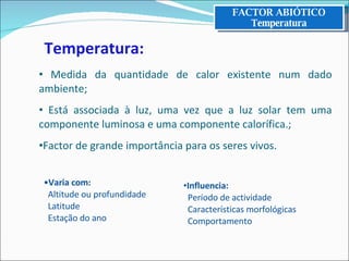 Varia com:   Altitude ou profundidade   Latitude   Estação do ano Temperatura: Medida da quantidade de calor existente num dado ambiente; Está associada à luz, uma vez que a luz solar tem uma componente luminosa e uma componente calorífica.; Factor de grande importância para os seres vivos. Influencia:   Período de actividade   Características morfológicas   Comportamento FACTOR ABIÓTICO Temperatura 