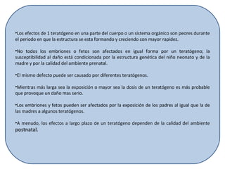 Los efectos de 1 teratógeno en una parte del cuerpo o un sistema orgánico son peores durante el periodo en que la estructura se esta formando y creciendo con mayor rapidez. No todos los embriones o fetos son afectados en igual forma por un teratógeno; la susceptibilidad al daño está condicionada por la estructura genética del niño neonato y de la madre y por la calidad del ambiente prenatal. El mismo defecto puede ser causado por diferentes teratógenos. Mientras más larga sea la exposición o mayor sea la dosis de un teratógeno es más probable que provoque un daño mas serio. Los embriones y fetos pueden ser afectados por la exposición de los padres al igual que la de las madres a algunos teratógenos. A menudo, los efectos a largo plazo de un teratógeno dependen de la calidad del ambiente  postnatal. 