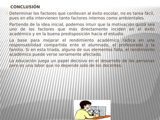 CONCLUSIÓN
 Determinar los factores que conllevan al éxito escolar, no es tarea fácil,
pues en ella intervienen tanto factores internos como ambientales.
 Partiendo de la idea inicial, podemos intuir que la motivación quizá sea
uno de los factores que más directamente inciden en el éxito
académico y en la buena predisposición hacia el estudio.
 La base para mejorar el rendimiento académico radica en una
responsabilidad compartida ente el alumnado, el profesorado y la
familia. Si en esta triada, alguno de sus elementos falla, el rendimiento
académico puede verse seriamente afectado.
 La educación juega un papel decisivo en el desarrollo de las personas
pero es una labor que no depende solo de los docentes.
 