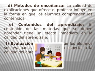 d) Métodos de enseñanza: La calidad de
explicaciones que ofrece el profesor influye en
la forma en que los alumnos comprenden los
contenidos.
e) Contenidos del aprendizaje: El
contenido de las materias que se deben
aprender tiene un efecto inmediato en la
calidad del aprendizaje.
f) Evaluación: La forma en que los alumnos
son evaluados afecta de forma especial a la
calidad del aprendizaje.
 