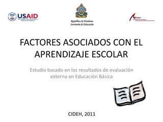 FACTORES ASOCIADOS CON EL
APRENDIZAJE ESCOLAR
Estudio basado en los resultados de evaluación
externa en Educación Básica
CIDEH, 2011
República de Honduras
Secretaría de Educación
 