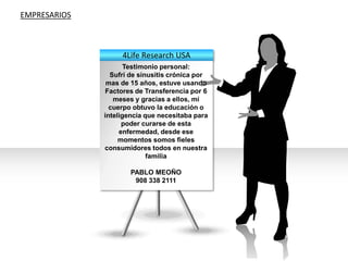 EMPRESARIOS4Life Research USA Testimonio personal:Sufrí de sinusitis crónica por mas de 15 años, estuve usando Factores de Transferencia por 6 meses y gracias a ellos, mi cuerpo obtuvo la educación o inteligencia que necesitaba para poder curarse de esta enfermedad, desde ese momentos somos fieles consumidores todos en nuestra familiaPABLO MEOÑO908 338 2111