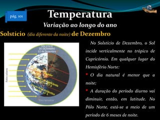 Temperatura
Variação ao longo do ano
No Solstício de Dezembro, o Sol
incide verticalmente no trópico de
Capricórnio. Em qualquer lugar do
Hemisfério Norte:
• O dia natural é menor que a
noite;
• A duração do período diurno vai
diminuir, então, em latitude. No
Pólo Norte, está-se a meio de um
período de 6 meses de noite.
Solstício (dia diferente da noite) de Dezembro
pág. 101
 