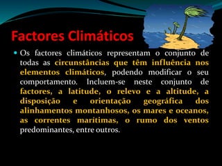Factores Climáticos
 Os factores climáticos representam o conjunto de
todas as circunstâncias que têm influência nos
elementos climáticos, podendo modificar o seu
comportamento. Incluem-se neste conjunto de
factores, a latitude, o relevo e a altitude, a
disposição e orientação geográfica dos
alinhamentos montanhosos, os mares e oceanos,
as correntes marítimas, o rumo dos ventos
predominantes, entre outros.
 