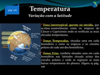 Temperatura
Variação com a latitude
• Zona intertropical, quente ou tórrida, que
se situa sensivelmente entre os trópicos de
Câncer e Capricórnio onde se verificam as mais
elevadas temperaturas.
• Zonas Temperadas, situadas uma em cada
hemisfério e entre os trópicos e os círculos
polares de cada um dos hemisférios.
• Zonas Frias, também situadas uma em cada
hemisfério nas latitudes situada acima dos
círculos polares e onde se registam as mais
baixas temperaturas do planeta. (figura 19 pág.
106
pág. 106
 
