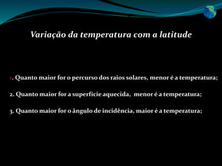 Temperatura
Variação da temperatura com a latitude
A variação da temperatura com a latitude obedece às leis fundamentais:
1. Quanto maior for o percurso dos raios solares, menor é a temperatura;
2. Quanto maior for a superfície aquecida, menor é a temperatura;
3. Quanto maior for o ângulo de incidência, maior é a temperatura;
 