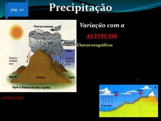 Precipitação
Variação com a
ALTITUDE
Chuvas orográficas
A chuva orográfica, ou chuva de relevo,
ocorre quando uma massa de ar carregada de
humidade sobe ao encontrar uma elevação do
relevo, como uma montanha, provocando
chuva. Quando a massa é forçada a ascender,
precipita a barlavento, em muitos casos não
precipita do outro lado, a sotavento.
CONCLUSÃO: à medida que a altitude aumenta, a
precipitação aumenta também. Os lugares mais
próximos do oceano (litoral) registam uma
precipitação mais elevada.
pág. 110
 