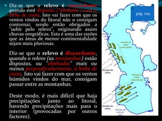  Diz-se que o relevo é concordante
quando está disposto ("alinhado") com a
linha de costa. Isto vai fazer com que os
ventos vindos do litoral não o consigam
contornar, sendo então obrigados a
"subir pelo relevo", originando assim
chuvas orográficas. Esta é uma das razões
que as áreas de menor continentalidade
sejam mais pluviosas.
Diz-se que o relevo é discordante,
quando o relevo (as montanhas) estão
dispostas, ou "alinhadas" mais ou
menos perpendicularmente, à linha de
costa. Isto vai fazer com que os ventos
húmidos vindos do mar, consigam
passar entre as montanhas.
Deste modo, é mais difícil que haja
precipitações junto ao litoral,
havendo precipitações mais para o
interior (provocadas por outros
factores).
pág. 109
 