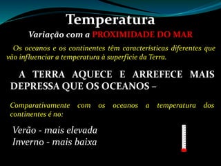 Temperatura
Variação com a PROXIMIDADE DO MAR
Os oceanos e os continentes têm características diferentes que
vão influenciar a temperatura à superfície da Terra.
A TERRA AQUECE E ARREFECE MAIS
DEPRESSA QUE OS OCEANOS – figura 27 pág. 110
Comparativamente com os oceanos a temperatura dos
continentes é no:
Verão - mais elevada
Inverno - mais baixa
 